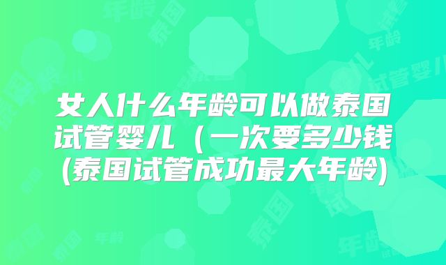 女人什么年龄可以做泰国试管婴儿(一次要多少钱(泰国试管成功最大年龄)