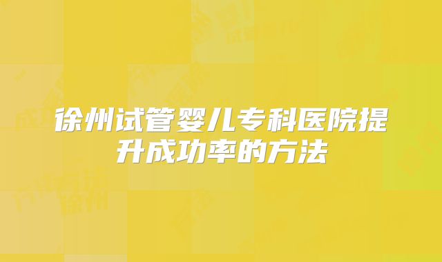 徐州试管婴儿专科医院提升成功率的方法