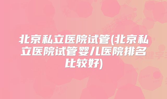 北京私立医院试管(北京私立医院试管婴儿医院排名比较好)