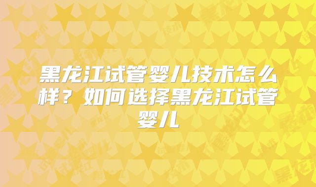 黑龙江试管婴儿技术怎么样?如何选择黑龙江试管婴儿