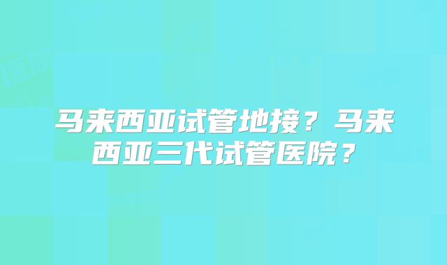 马来西亚试管地接？马来西亚三代试管医院？