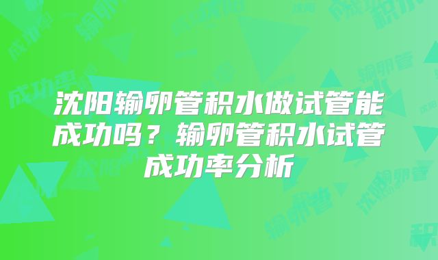 沈阳输卵管积水做试管能成功吗?输卵管积水试管成功率分析