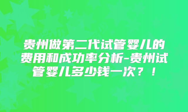 贵州做第二代试管婴儿的费用和成功率分析-贵州试管婴儿多少钱一次？！