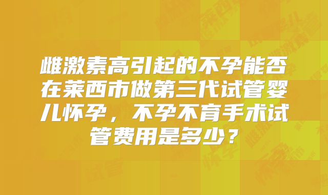 雌激素高引起的不孕能否在莱西市做第三代试管婴儿怀孕,不孕不育手术试管费用是多少?