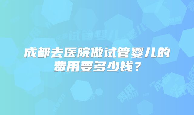 成都去医院做试管婴儿的费用要多少钱？