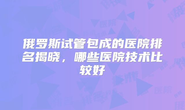 俄罗斯试管包成的医院排名揭晓，哪些医院技术比较好