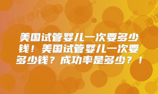 美国试管婴儿一次要多少钱！美国试管婴儿一次要多少钱？成功率是多少？！