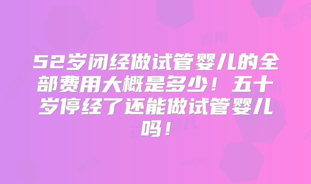 52岁闭经做试管婴儿的全部费用大概是多少!五十岁停经了还能做试管婴儿吗!