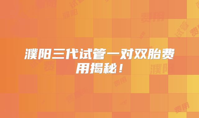 濮阳三代试管一对双胎费用揭秘!