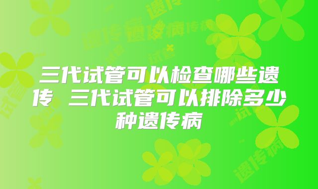 三代试管可以检查哪些遗传 三代试管可以排除多少种遗传病