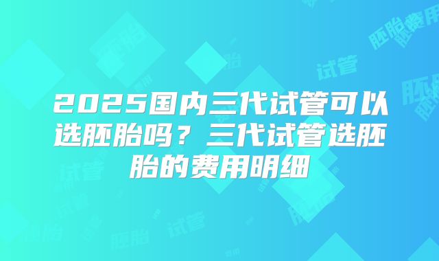 2025国内三代试管可以选胚胎吗？三代试管选胚胎的费用明细