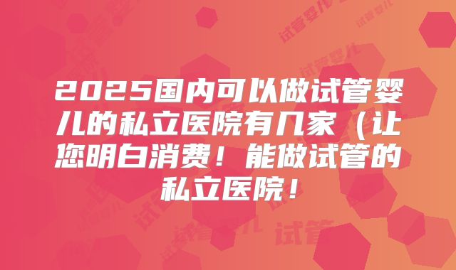 2025国内可以做试管婴儿的私立医院有几家（让您明白消费！能做试管的私立医院！