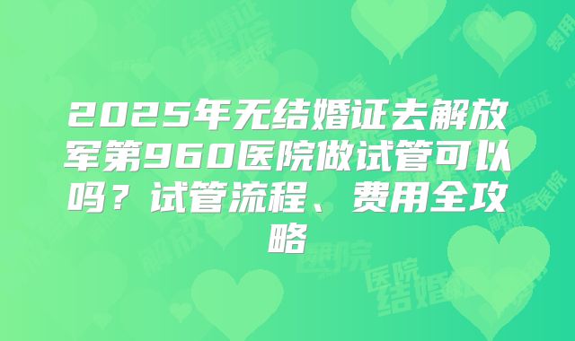 2025年无结婚证去解放军第960医院做试管可以吗？试管流程、费用全攻略