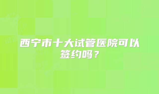 西宁市十大试管医院可以签约吗？