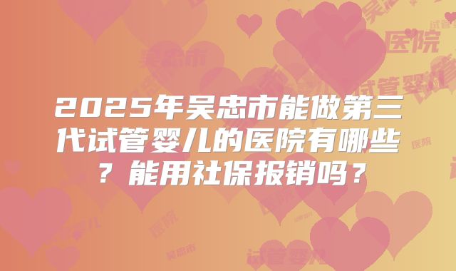 2025年吴忠市能做第三代试管婴儿的医院有哪些？能用社保报销吗？