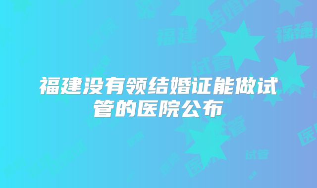 福建没有领结婚证能做试管的医院公布