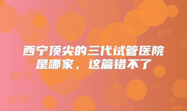 西宁顶尖的三代试管医院是哪家,这篇错不了