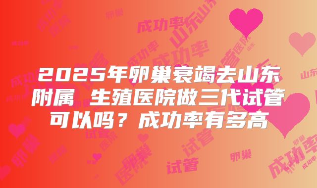 2025年卵巢衰竭去山东附属 生殖医院做三代试管可以吗？成功率有多高