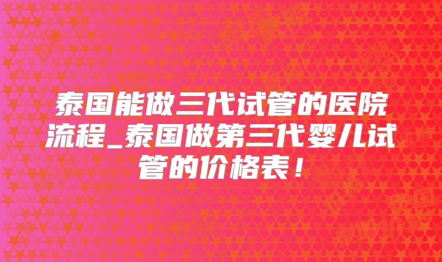 泰国能做三代试管的医院流程_泰国做第三代婴儿试管的价格表！