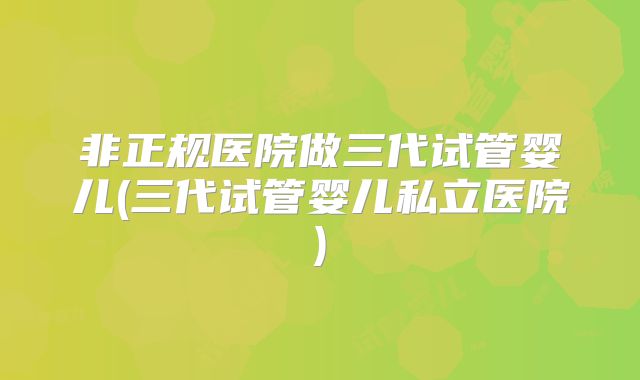 非正规医院做三代试管婴儿(三代试管婴儿私立医院)