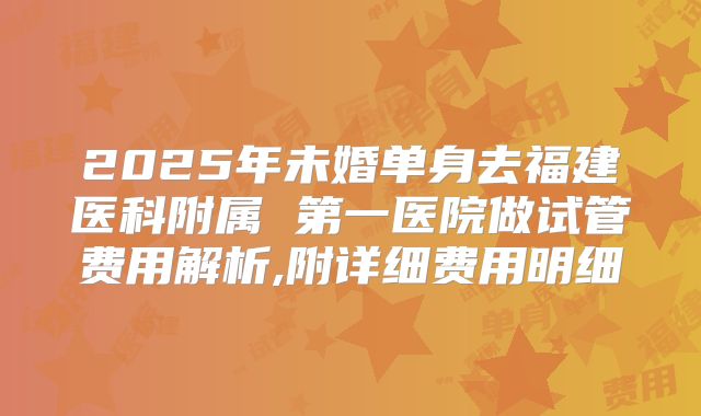 2025年未婚单身去福建医科附属 第一医院做试管费用解析,附详细费用明细