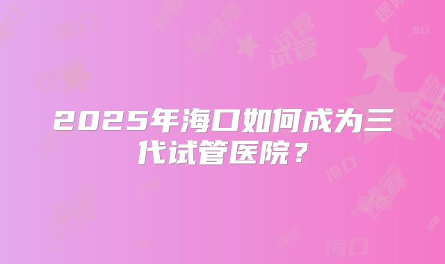 2025年海口如何成为三代试管医院？