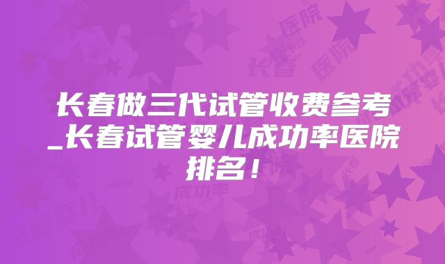 长春做三代试管收费参考_长春试管婴儿成功率医院排名！
