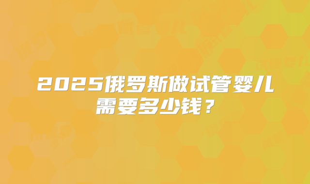 2025俄罗斯做试管婴儿需要多少钱？