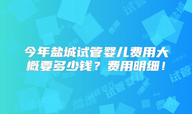 今年盐城试管婴儿费用大概要多少钱？费用明细！