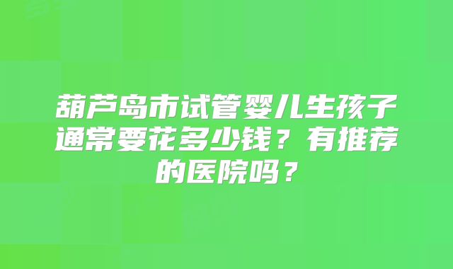 葫芦岛市试管婴儿生孩子通常要花多少钱？有推荐的医院吗？