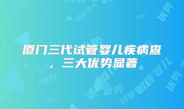 厦门三代试管婴儿疾病查,三大优势显著