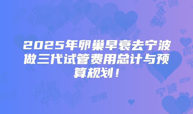 2025年卵巢早衰去宁波做三代试管费用总计与预算规划！