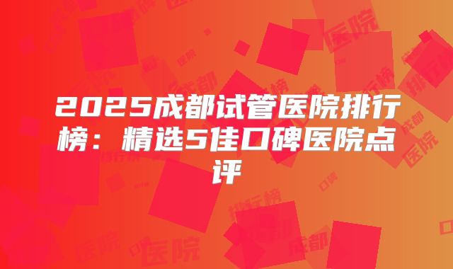 2025成都试管医院排行榜:精选5佳口碑医院点评