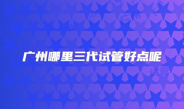 广州哪里三代试管好点呢