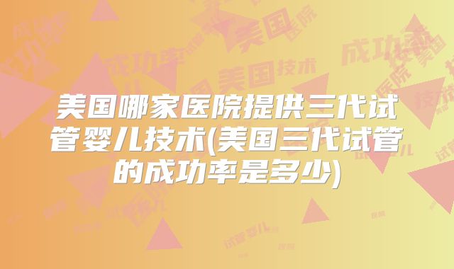美国哪家医院提供三代试管婴儿技术(美国三代试管的成功率是多少)
