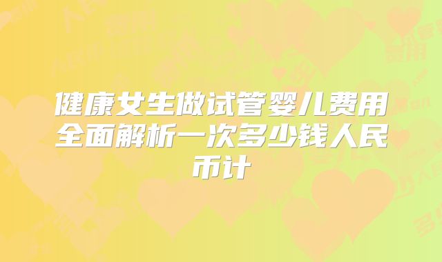 健康女生做试管婴儿费用全面解析一次多少钱人民币计
