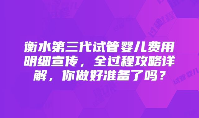 衡水第三代试管婴儿费用明细宣传，全过程攻略详解，你做好准备了吗？