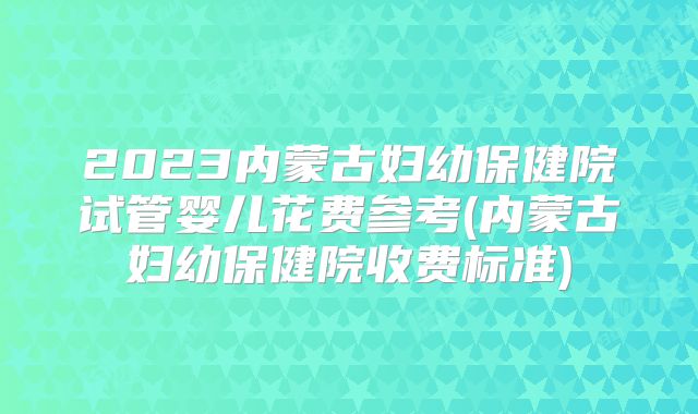 2023内蒙古妇幼保健院试管婴儿花费参考(内蒙古妇幼保健院收费标准)