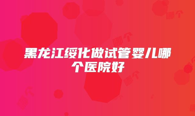 黑龙江绥化做试管婴儿哪个医院好