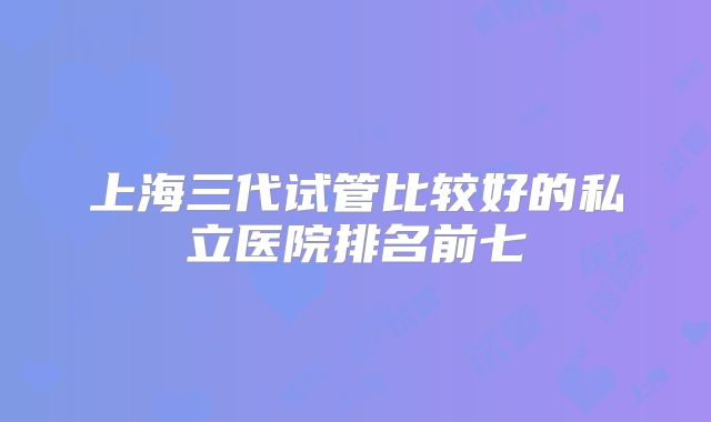 上海三代试管比较好的私立医院排名前七