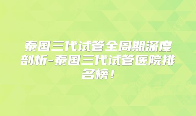 泰国三代试管全周期深度剖析-泰国三代试管医院排名榜！