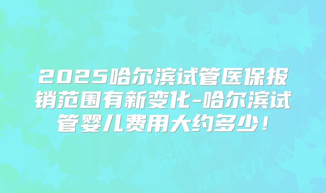2025哈尔滨试管医保报销范围有新变化-哈尔滨试管婴儿费用大约多少！