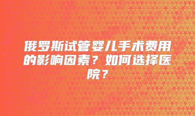 俄罗斯试管婴儿手术费用的影响因素?如何选择医院?