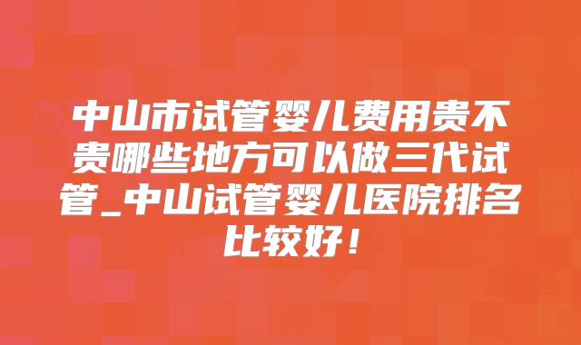 中山市试管婴儿费用贵不贵哪些地方可以做三代试管_中山试管婴儿医院排名比较好！