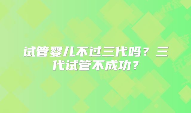 试管婴儿不过三代吗?三代试管不成功?