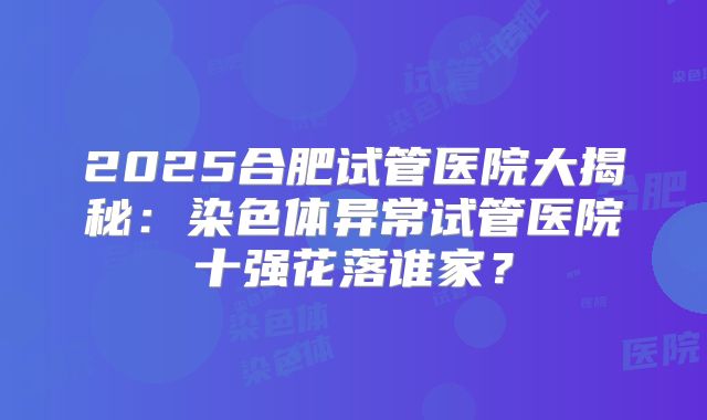 2025合肥试管医院大揭秘：染色体异常试管医院十强花落谁家？