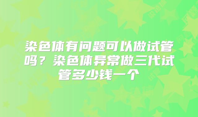 染色体有问题可以做试管吗？染色体异常做三代试管多少钱一个