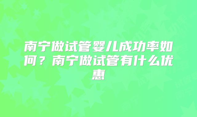 南宁做试管婴儿成功率如何?南宁做试管有什么优惠