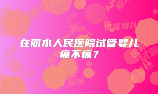 在丽水人民医院试管婴儿痛不痛？