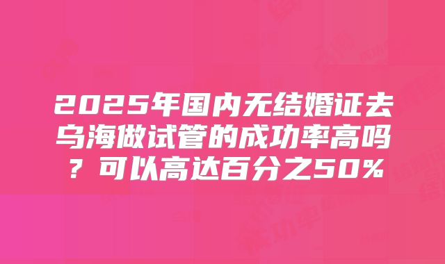 2025年国内无结婚证去乌海做试管的成功率高吗?可以高达百分之50%